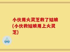 小伙用火灵芝救了姑娘(小伙救姑娘用上火灵芝)