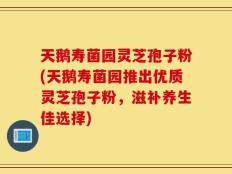 天鹅寿菌园灵芝孢子粉(天鹅寿菌园推出优质灵芝孢子粉，滋补养生佳选择)