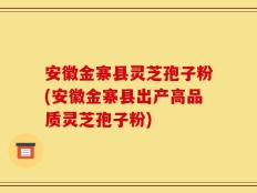 安徽金寨县灵芝孢子粉(安徽金寨县出产高品质灵芝孢子粉)