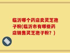 临沂哪个药店卖灵芝孢子粉(临沂市有哪些药店销售灵芝孢子粉？)