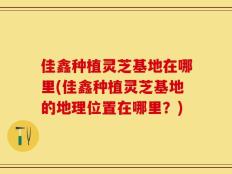 佳鑫种植灵芝基地在哪里(佳鑫种植灵芝基地的地理位置在哪里？)