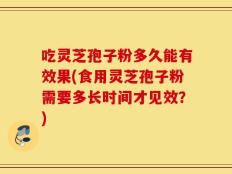 吃灵芝孢子粉多久能有效果(食用灵芝孢子粉需要多长时间才见效？)