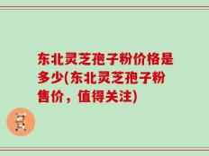 东北灵芝孢子粉价格是多少(东北灵芝孢子粉售价，值得关注)