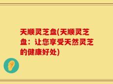 天顺灵芝盘(天顺灵芝盘：让您享受天然灵芝的健康好处)