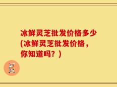 冰鲜灵芝批发价格多少(冰鲜灵芝批发价格，你知道吗？)