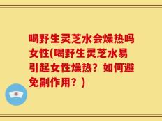 喝野生灵芝水会燥热吗女性(喝野生灵芝水易引起女性燥热？如何避免副作用？)