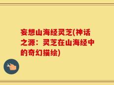 妄想山海经灵芝(神话之源：灵芝在山海经中的奇幻描绘)