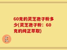 60克的灵芝孢子粉多少(灵芝孢子粉：60克的纯正萃取)