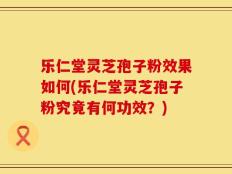 乐仁堂灵芝孢子粉效果如何(乐仁堂灵芝孢子粉究竟有何功效？)