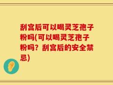 刮宫后可以喝灵芝孢子粉吗(可以喝灵芝孢子粉吗？刮宫后的安全禁忌)