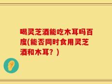 喝灵芝酒能吃木耳吗百度(能否同时食用灵芝酒和木耳？)