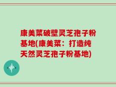 康美菜破壁灵芝孢子粉基地(康美菜：打造纯天然灵芝孢子粉基地)