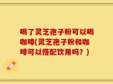 喝了灵芝孢子粉可以喝咖啡(灵芝孢子粉和咖啡可以搭配饮用吗？)