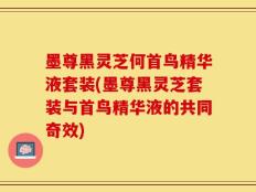 墨尊黑灵芝何首鸟精华液套装(墨尊黑灵芝套装与首鸟精华液的共同奇效)
