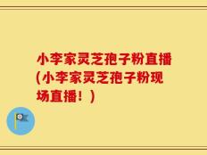 小李家灵芝孢子粉直播(小李家灵芝孢子粉现场直播！)