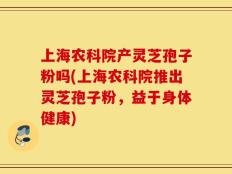 上海农科院产灵芝孢子粉吗(上海农科院推出灵芝孢子粉，益于身体健康)