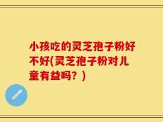 小孩吃的灵芝孢子粉好不好(灵芝孢子粉对儿童有益吗？)