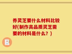 养灵芝要什么材料比较好(制作高品质灵芝需要的材料是什么？)