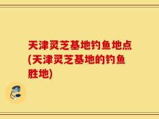 天津灵芝基地钓鱼地点(天津灵芝基地的钓鱼胜地)