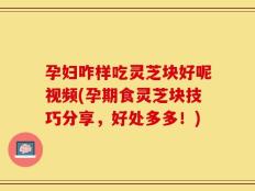孕妇咋样吃灵芝块好呢视频(孕期食灵芝块技巧分享，好处多多！)