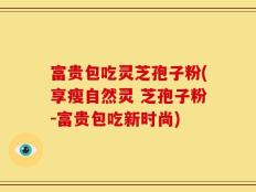 富贵包吃灵芝孢子粉(享瘦自然灵 芝孢子粉-富贵包吃新时尚)