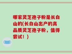 哪家灵芝孢子粉是长白山的(长白山出产的高品质灵芝孢子粉，值得尝试！)