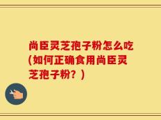 尚臣灵芝孢子粉怎么吃(如何正确食用尚臣灵芝孢子粉？)