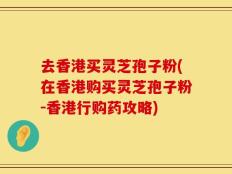 去香港买灵芝孢子粉(在香港购买灵芝孢子粉-香港行购药攻略)