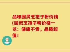 品味园灵芝孢子粉价钱(园灵芝孢子粉价格一览：健康不贵，品质超值！