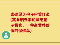 富硒灵芝孢子粉管什么(富含硒元素的灵芝孢子粉管，一种高营养价值的保健品)