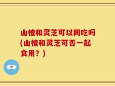 山楂和灵芝可以同吃吗(山楂和灵芝可否一起食用？)
