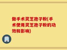 做手术灵芝孢子粉(手术使用灵芝孢子粉的功效和影响)