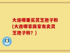 大连哪里买灵芝孢子粉(大连哪家商家有卖灵芝孢子粉？)