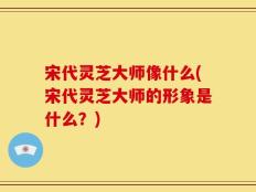 宋代灵芝大师像什么(宋代灵芝大师的形象是什么？)