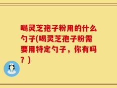 喝灵芝孢子粉用的什么勺子(喝灵芝孢子粉需要用特定勺子，你有吗？)