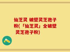 仙芝灵 破壁灵芝孢子粉(「仙芝灵」全破壁 灵芝孢子粉)