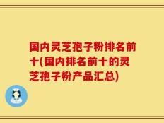 国内灵芝孢子粉排名前十(国内排名前十的灵芝孢子粉产品汇总)