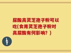 尿酸高灵芝孢子粉可以吃(食用灵芝孢子粉对高尿酸有何影响？)