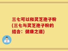 三七可以和灵芝孢子粉(三七与灵芝孢子粉的结合：健康之道)