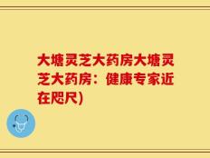 大塘灵芝大药房大塘灵芝大药房：健康专家近在咫尺)