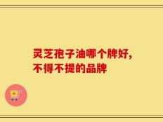 灵芝孢子油哪个牌好,不得不提的品牌