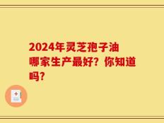 2024年灵芝孢子油哪家生产最好？你知道吗?