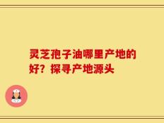 灵芝孢子油哪里产地的好？探寻产地源头