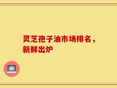 灵芝孢子油市场排名，新鲜出炉