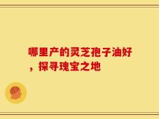 哪里产的灵芝孢子油好，探寻瑰宝之地