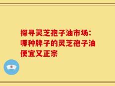 探寻灵芝孢子油市场：哪种牌子的灵芝孢子油便宜又正宗