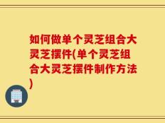 如何做单个灵芝组合大灵芝摆件(单个灵芝组合大灵芝摆件制作方法)