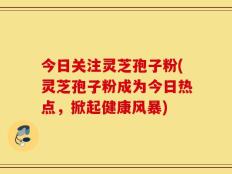 今日关注灵芝孢子粉(灵芝孢子粉成为今日热点，掀起健康风暴)