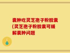 囊肿吃灵芝孢子粉胶囊(灵芝孢子粉胶囊可缓解囊肿问题