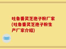 吐鲁番灵芝孢子粉厂家(吐鲁番灵芝孢子粉生产厂家介绍)
